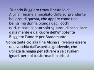 Quando Ruggiero trova il castello di
Alcina, rimane ammaliato dalla sorprendente
bellezza di questa, che appare come una
bellissima donna bionda dagli occhi
neri, capace con un solo sguardo di cancellare
dalla mente e dal cuore dell’impotente
Ruggiero l’amore per Bradamante.
Nonostante ciò alla fine Alcina si rivelerà essere
una vecchia dall’aspetto sgradevole, che
utilizza la magia per attirare a sé cavalieri
ignari, per poi trasformarli in arbusti.
 