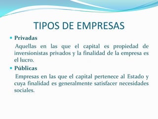 TIPOS DE EMPRESAS
 Privadas
Aquellas en las que el capital es propiedad de
inversionistas privados y la finalidad de la empresa es
el lucro.
 Públicas
Empresas en las que el capital pertenece al Estado y
cuya finalidad es generalmente satisfacer necesidades
sociales.
 