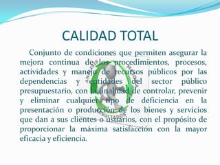 CALIDAD TOTAL
Conjunto de condiciones que permiten asegurar la
mejora continua de los procedimientos, procesos,
actividades y manejo de recursos públicos por las
dependencias y entidades del sector público
presupuestario, con la finalidad de controlar, prevenir
y eliminar cualquier tipo de deficiencia en la
presentación o producción de los bienes y servicios
que dan a sus clientes o usuarios, con el propósito de
proporcionar la máxima satisfacción con la mayor
eficacia y eficiencia.
 