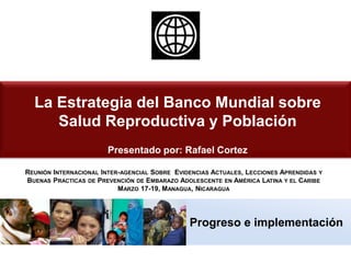 Progreso e implementación
La Estrategia del Banco Mundial sobre
Salud Reproductiva y Población
Presentado por: Rafael Cortez
REUNIÓN INTERNACIONAL INTER-AGENCIAL SOBRE EVIDENCIAS ACTUALES, LECCIONES APRENDIDAS Y
BUENAS PRACTICAS DE PREVENCIÓN DE EMBARAZO ADOLESCENTE EN AMÉRICA LATINA Y EL CARIBE
MARZO 17-19, MANAGUA, NICARAGUA
 