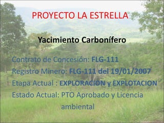 PROYECTO LA ESTRELLA
Yacimiento Carbonífero
Contrato de Concesión: FLG-111
Registro Minero: FLG-111 del 19/01/2007
Etapa Actual : EXPLORACION y EXPLOTACION
Estado Actual: PTO Aprobado y Licencia
ambiental
 