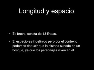 Longitud y espacio
Es breve, consta de 13 líneas.
El espacio es indefinido pero por el contexto
podemos deducir que la historia sucede en un
bosque, ya que los personajes viven en él.

 