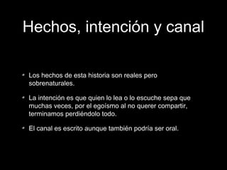Hechos, intención y canal
Los hechos de esta historia son reales pero
sobrenaturales.
La intención es que quien lo lea o lo escuche sepa que
muchas veces, por el egoísmo al no querer compartir,
terminamos perdiéndolo todo.
El canal es escrito aunque también podría ser oral.

 