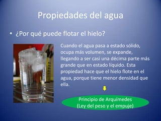 Propiedades del agua
• ¿Por qué puede flotar el hielo?
Cuando el agua pasa a estado sólido,
ocupa más volumen, se expande,
llegando a ser casi una décima parte más
grande que en estado líquido. Esta
propiedad hace que el hielo flote en el
agua, porque tiene menor densidad que
ella.
Principio de Arquímedes
(Ley del peso y el empuje)

 