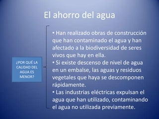 El ahorro del agua

¿POR QUÉ LA
CALIDAD DEL
AGUA ES
MENOR?

• Han realizado obras de construcción
que han contaminado el agua y han
afectado a la biodiversidad de seres
vivos que hay en ella.
• Si existe descenso de nivel de agua
en un embalse, las aguas y residuos
vegetales que haya se descomponen
rápidamente.
• Las industrias eléctricas expulsan el
agua que han utilizado, contaminando
el agua no utilizada previamente.

 