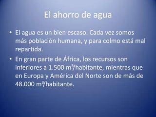 El ahorro de agua
• El agua es un bien escaso. Cada vez somos
más población humana, y para colmo está mal
repartida.
• En gran parte de África, los recursos son
inferiores a 1.500 m³/habitante, mientras que
en Europa y América del Norte son de más de
48.000 m³/habitante.

 