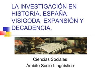 LA INVESTIGACIÓN EN
HISTORIA. ESPAÑA
VISIGODA: EXPANSIÓN Y
DECADENCIA.

Ciencias Sociales
Ámbito Socio-Lingüístico

 