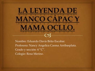 Nombre: Eduardo Davis Brito Escobar.
Profesora: Nancy Angelica Casma Arribasplata.
Grado y sección: 4 “C”.
Colegio: Rosa Merino.

 