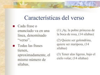 Características del verso
 Cada frase o
enunciado va en una
línea, denominado
“verso”.
 Todas las frases
tienen,
aproximadamente, el
mismo número de
sílabas.
(1) ¡Ay, la pobre princesa de
la boca de rosa, (14 silabas)
(2) Quiere ser golondrina,
quiere ser mariposa, (14
sílabas)
(3) Tener alas ligeras, bajo el
cielo volar; (14 sílabas)
 