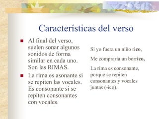 Características del verso
 Al final del verso,
suelen sonar algunos
sonidos de forma
similar en cada uno.
Son las RIMAS.
 La rima es asonante si
se repiten las vocales.
Es consonante si se
repiten consonantes
con vocales.
Si yo fuera un niño rico,
Me compraría un borrico,
La rima es consonante,
porque se repiten
consonantes y vocales
juntas (-ico).
 