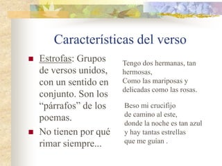 Características del verso
 Estrofas: Grupos
de versos unidos,
con un sentido en
conjunto. Son los
“párrafos” de los
poemas.
 No tienen por qué
rimar siempre...
Tengo dos hermanas, tan
hermosas,
Como las mariposas y
delicadas como las rosas.
Beso mi crucifijo
de camino al este,
donde la noche es tan azul
y hay tantas estrellas
que me guían .
 