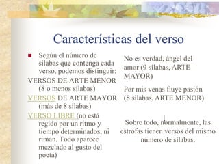 Características del verso
 Según el número de
sílabas que contenga cada
verso, podemos distinguir:
VERSOS DE ARTE MENOR
(8 o menos sílabas)
VERSOS DE ARTE MAYOR
(más de 8 sílabas)
VERSO LIBRE (no está
regido por un ritmo y
tiempo determinados, ni
riman. Todo aparece
mezclado al gusto del
poeta)
No es verdad, ángel del
amor (9 sílabas, ARTE
MAYOR)
Por mis venas fluye pasión
(8 sílabas, ARTE MENOR)
Sobre todo, normalmente, las
estrofas tienen versos del mismo
número de sílabas.
 