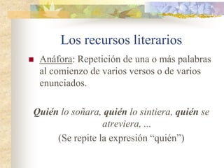 Los recursos literarios
 Los recursos literarios
o figuras retóricas son
utilizados para
embellecer los textos
literarios.
 Sobre todo aparecen
en los versos, aunque
algunos como la
metáfora pueden
aparecer en prosa.
 