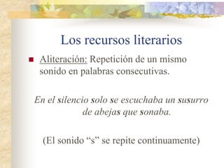 Los recursos literarios
 Anáfora: Repetición de una o más palabras
al comienzo de varios versos o de varios
enunciados.
Quién lo soñara, quién lo sintiera, quién se
atreviera, ...
(Se repite la expresión “quién”)
 