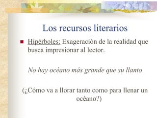 Los recursos literarios
 Aliteración: Repetición de un mismo
sonido en palabras consecutivas.
En el silencio solo se escuchaba un susurro
de abejas que sonaba.
(El sonido “s” se repite continuamente)
 