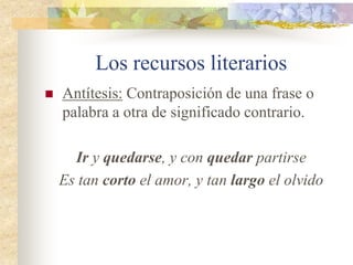 Los recursos literarios
 Hipérbaton: Alteración del orden lógico de
las palabras que componen algunas frases o
expresiones.
Del barco que yo tuviera, serías tú la
costurera
De la ausencia teñiste tus poemas
(Sintácticamente se han escrito al revés.
Ej: Tú serías la costurera del barco que yo
tuviera.)
 