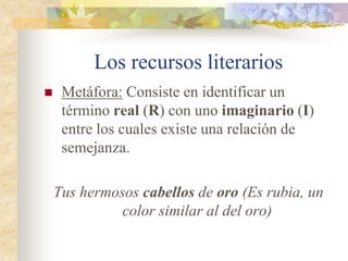 Los recursos literarios
 Antítesis: Contraposición de una frase o
palabra a otra de significado contrario.
Ir y quedarse, y con quedar partirse
Es tan corto el amor, y tan largo el olvido
 