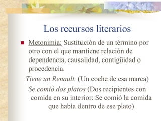 Los recursos literarios
 Metáfora: Consiste en identificar un
término real (R) con uno imaginario (I)
entre los cuales existe una relación de
semejanza.
Tus hermosos cabellos de oro (Es rubia, un
color similar al del oro)
 