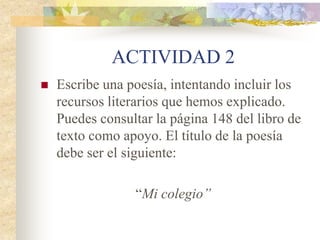 Los recursos literarios
 Metonimia: Sustitución de un término por
otro con el que mantiene relación de
dependencia, causalidad, contigüidad o
procedencia.
Tiene un Renault. (Un coche de esa marca)
Se comió dos platos (Dos recipientes con
comida en su interior: Se comió la comida
que había dentro de ese plato)
 