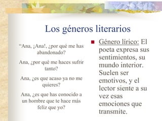 Los géneros literarios
 Género narrativo:
El autor inventa un
narrador que
cuenta una
historia. Esto
ocurre, por
ejemplo, en las
novelas o en los
cuentos.
“Érase una vez una rata que tenía
cara de mico, y como era tan fea
todas las demás ratas se burlaban
de ella.
No obstante, tenía una ventaja.
Era una rata tan fea, que todos
los gatos que se acercaban a ella
salían huyendo. Al final, se
convirtió en la guarda de las
ratas y se ganó el respeto de
todos”.
 