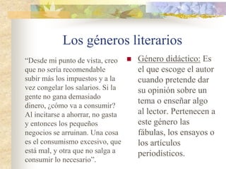 Los géneros literarios
 Género dramático:
Los personajes
dialogan y actúan
representando la
acción sobre el
escenario. A veces
hay narrador,
escondido.
JUAN CHRISTIAN:
(sorprendido) ¿Cómo? ¿Qué han
suspendido cuatro asignaturas?
MARISA: (desanimada)
Sí...Resulta que he tenido
problemas en casa. Mis padres se
han divorciado.
JUAN CHRISTIAN: (aún
sorprendido). Hacendado me
hallo. No sabía nada. Lo siento,
tía.
 
