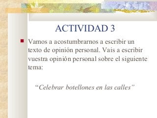 ACTIVIDAD 3
 Vamos a acostumbrarnos a escribir un
texto de opinión personal. Vais a escribir
vuestra opinión personal sobre el siguiente
tema:
“Celebrar botellones en las calles”
 
