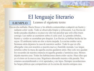 El lenguaje literario
Era un día nublado. Hacia fresco y los árboles comenzaban a adquirir un fuerte y
radiante color verde. Todo se observaba limpio y refrescante. Las lluvias de
tardes pasadas dejaban a su paso ese olor tan peculiar que solo ellas traen
consigo. Las nubes se asentaron sobre el cielo azul. Lo grandes árboles,
fuertes y verdes se asomaban por doquier. Las lluvias ya habían hecho de las
suyas. El ambiente tenía un olor a tierra mojada. La cocina estaba vacía.
Semanas atrás dejamos la casa de nuestros sueños. Todo lo que en ella
albergaba vino con nosotros a nuestra nueva y humilde morada. Las largas
tertulias sobre la mesa de aquella cocina quedaron atrás. Hoy solo nos
quedan los recuerdos de nuestra estancia en aquella grande y luminosa casa.
Hemos dejado nuestra casa. Todas las habitaciones ahora están vacías. Hace
días que ya vivimos en la nueva casa. Seguimos añorando nuestra vida
pasada. Nos estamos acostumbrando a vivir apretados y sin lujos. Siempre
recordaremos las largas pláticas que compartimos en la cocina de nuestra
antigua casa.
EJEMPLO Leamos el siguiente texto:
 