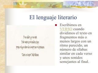 El lenguaje literario
 Escribimos en
VERSO cuando
dividimos el texto en
fragmentos más o
menos largos con un
ritmo parecido, un
número de sílabas
similar en cada verso
y unos sonidos
semejantes al final.
 