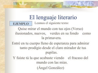 El lenguaje literario
Quise mirar el mundo con tus ojos (Verso)
ilusionados, nuevos, verdes en su fondo como la
primavera.
Entré en tu cuerpo lleno de esperanza para admirar
tanto prodigio desde el claro mirador de tus
pupilas.
Y fuiste tú la que acabaste viendo el fracaso del
mundo con las mías.
(Ángel González)
EJEMPLO Leamos el siguiente texto:
 