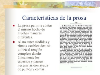 Características de la prosa
 La prosa permite contar
el mismo hecho de
muchas maneras
diferentes.
 Al no tener medidas y
ritmos establecidos, se
utiliza el renglón
completo dando
únicamente los
espacios y pausas
necesarias con ayuda
de puntos y comas.
 
