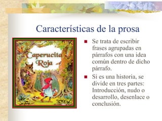 Características de la prosa
 Se trata de escribir
frases agrupadas en
párrafos con una idea
común dentro de dicho
párrafo.
 Si es una historia, se
divide en tres partes:
Introducción, nudo o
desarrollo, desenlace o
conclusión.
 