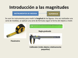Introducción a las magnitudes
INSTRUMENTOS DE MEDIDA

SUPERFICIE

Se usan los instrumentos para medir la longitud de las figuras. Una vez realizadas una
serie de medidas, se aplican una serie de fórmulas según la forma del objeto a medir.

Regla graduada

Flexómetro
Calibrador (mide objetos relativamente
pequeños)

 