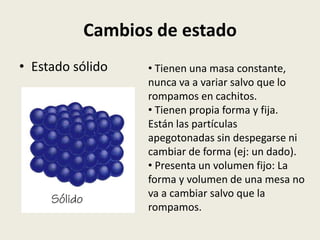 Cambios de estado
• Estado sólido

• Tienen una masa constante,
nunca va a variar salvo que lo
rompamos en cachitos.
• Tienen propia forma y fija.
Están las partículas
apegotonadas sin despegarse ni
cambiar de forma (ej: un dado).
• Presenta un volumen fijo: La
forma y volumen de una mesa no
va a cambiar salvo que la
rompamos.

 