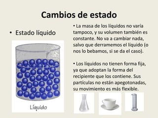 Cambios de estado
• Estado líquido

• La masa de los líquidos no varía
tampoco, y su volumen también es
constante. No va a cambiar nada,
salvo que derramemos el líquido (o
nos lo bebamos, si se da el caso).
• Los líquidos no tienen forma fija,
ya que adoptan la forma del
recipiente que los contiene. Sus
partículas no están apegotonadas,
su movimiento es más flexible.

 