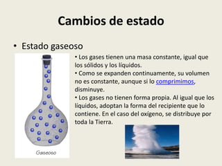 Cambios de estado
• Estado gaseoso
• Los gases tienen una masa constante, igual que
los sólidos y los líquidos.
• Como se expanden continuamente, su volumen
no es constante, aunque si lo comprimimos,
disminuye.
• Los gases no tienen forma propia. Al igual que los
líquidos, adoptan la forma del recipiente que lo
contiene. En el caso del oxígeno, se distribuye por
toda la Tierra.

 