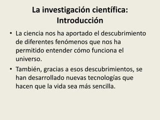 La investigación científica:
Introducción
• La ciencia nos ha aportado el descubrimiento
de diferentes fenómenos que nos ha
permitido entender cómo funciona el
universo.
• También, gracias a esos descubrimientos, se
han desarrollado nuevas tecnologías que
hacen que la vida sea más sencilla.

 