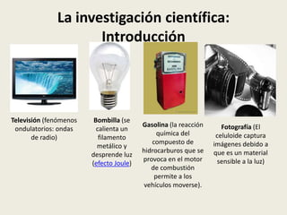 La investigación científica:
Introducción

Televisión (fenómenos
ondulatorios: ondas
de radio)

Bombilla (se
calienta un
filamento
metálico y
desprende luz
(efecto Joule)

Gasolina (la reacción
química del
compuesto de
hidrocarburos que se
provoca en el motor
de combustión
permite a los
vehículos moverse).

Fotografía (El
celuloide captura
imágenes debido a
que es un material
sensible a la luz)

 