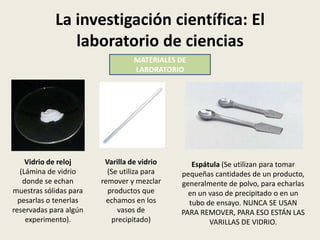 La investigación científica: El
laboratorio de ciencias
MATERIALES DE
LABORATORIO

Vidrio de reloj
(Lámina de vidrio
donde se echan
muestras sólidas para
pesarlas o tenerlas
reservadas para algún
experimento).

Varilla de vidrio
(Se utiliza para
remover y mezclar
productos que
echamos en los
vasos de
precipitado)

Espátula (Se utilizan para tomar
pequeñas cantidades de un producto,
generalmente de polvo, para echarlas
en un vaso de precipitado o en un
tubo de ensayo. NUNCA SE USAN
PARA REMOVER, PARA ESO ESTÁN LAS
VARILLAS DE VIDRIO.

 