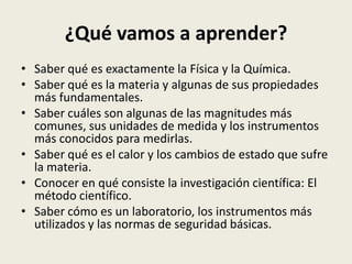 ¿Qué vamos a aprender?
• Saber qué es exactamente la Física y la Química.
• Saber qué es la materia y algunas de sus propiedades
más fundamentales.
• Saber cuáles son algunas de las magnitudes más
comunes, sus unidades de medida y los instrumentos
más conocidos para medirlas.
• Saber qué es el calor y los cambios de estado que sufre
la materia.
• Conocer en qué consiste la investigación científica: El
método científico.
• Saber cómo es un laboratorio, los instrumentos más
utilizados y las normas de seguridad básicas.

 