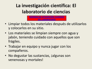 La investigación científica: El
laboratorio de ciencias
NORMAS DE UTILIZACIÓN: CUIDADO
DEL LABORATORIO

• Limpiar todos los materiales después de utilizarlos
y colocarlos en su sitio.
• Los materiales se limpian siempre con agua y
jabón, teniendo cuidado con aquellos que son
frágiles.
• Trabajar en equipo y nunca jugar con los
compañeros.
• No degustar las sustancias, ¡algunas son
venenosas y mortales!

 