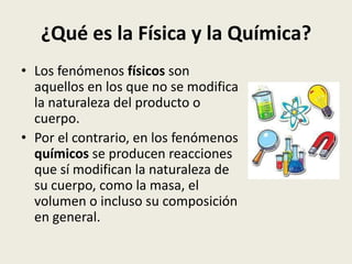 ¿Qué es la Física y la Química?
• Los fenómenos físicos son
aquellos en los que no se modifica
la naturaleza del producto o
cuerpo.
• Por el contrario, en los fenómenos
químicos se producen reacciones
que sí modifican la naturaleza de
su cuerpo, como la masa, el
volumen o incluso su composición
en general.

 