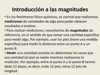 Introducción a las magnitudes
• En los fenómenos físico-químicos, es normal que realicemos
mediciones de cantidades de algo para poder obtener
resultados a analizar.
• Para realizar mediciones, necesitamos de magnitudes de
referencia, en el sentido de que tomar una cantidad específica
para medir algo. Por ejemplo, usar los pies (tiene una medida
específica) para medir la distancia entre un punto A y un
punto B.
• Medir una cantidad consiste en determinar las veces que
esa cantidad (el pie) se repite mientras realizamos la
medición. Por ejemplo, entre el punto A y el punto B hemos
dado 12 pasos, es decir, mide 12 pies, tiene 12 pies de
longitud.

 