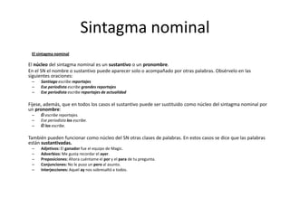 Sintagma nominal
El sintagma nominal
El núcleo del sintagma nominal es un sustantivo o un pronombre.
En el SN el nombre o sustantivo puede aparecer solo o acompañado por otras palabras. Obsérvelo en las
siguientes oraciones:
– Santiago escribe reportajes
– Ese periodista escribe grandes reportajes
– Ese periodista escribe reportajes de actualidad
Fíjese, además, que en todos los casos el sustantivo puede ser sustituido como núcleo del sintagma nominal por
un pronombre:
– Él escribe reportajes.
– Ese periodista los escribe.
– Él los escribe.
También pueden funcionar como núcleo del SN otras clases de palabras. En estos casos se dice que las palabras
están sustantivadas.
– Adjetivos: El ganador fue el equipo de Magic.
– Adverbios: Me gusta recordar el ayer.
– Preposiciones: Ahora cuéntame el por y el para de tu pregunta.
– Conjunciones: No le puso un pero al asunto.
– Interjecciones: Aquel ay nos sobresaltó a todos.
 