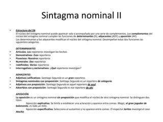 Sintagma nominal II
• Estructura del SN
El núcleo del sintagma nominal puede aparecer solo o acompañado por una serie de complementos. Los complementos del
núcleo del sintagma nominal cumplen las funciones de determinantes (D), adyacentes (ADY) y aposición (AP).
Los determinantes y los adyacentes modifican el núcleo del sintagma nominal. Desempeñan estas dos funciones las
siguientes categorías:
DETERMINANTES
• Artículos: Los reporteros investigan los hechos.
• Demostrativos: Esos reporteros
• Posesivos: Nuestros reporteros
• Numerales: Dos reporteros
• Indefinidos: Varios reporteros
• Interrogativos y exclamativos: ¿Qué reporteros investigan?
ADYACENTES
• Adjetivos calificativos: Santiago Segurola es un gran reportero.
• Sintagmas nominales con preposición: Santiago Segurola es un reportero de categoría.
• Adjetivos con preposición: Santiago Segurola es aquel reportero de azul.
• Adverbios con preposición: Santiago Segurola es ese reportero de ahí.
APOSICIÓN
La aposición es un sintagma nominal sin preposición que modifica el núcleo de otro sintagma nominal. Se distinguen dos
tipos:
Aposición explicativa. Se limita a establecer una aclaración y aparece entre comas: Magic, el gran jugador de
baloncesto, es todo un mito.
Aposición especificativa. Selecciona al sustantivo y no aparece entre comas: El inspector Jaritos investigó el caso
Atocha.
 