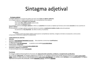 Sintagma adjetival
El sintagma adjetival
El sintagma adjetival es el conjunto de palabras que tiene como núcleo un adjetivo calificativo.
En el sintagma adjetival, el adjetivo puede aparecer solo o acompañado por otras palabras:
Un aventurero encantado con la entrevista.
Unas nubes altas, sólidas, pesadas cubren el cielo.
Jesús contó una hermosa historia.
En los ejemplos anteriores el sintagma adjetival se refiere a un sustantivo de la oración y el adjetivo que funciona como núcleo concuerda con ese sustantivo en
género y número.
En otros ejemplos el sintagma adjetival, además de referirse al sustantivo, complementa también al verbo núcleo del predicado:
Ese aventurero es muy despistado. (Se refiere al verbo y al sustantivo)
Estructura.
El adjetivo núcleo del sintagma adjetivo puede aparecer acompañado por adverbios, sintagmas nominales con preposición, construcciones
comparativas, y sustantivos y adjetivos sin preposiciones:
COMPLEMENTOS DEL ADJETIVO
• Adverbios
González es muy/ bastante/ demasiado despistado (Estos adverbios se denominan cuantificadores)
• Sintagmas preposicionales
La solidaridad es digna de admiración La valentía es una cualidad propia de los héroes
• Construcciones comparativas
La aerostación es un deporte arriesgado como cualquier otro
• Sustantivos y adjetivos sin preposición
El material del globo tenía rayas verde pistacho
Funciones
El sintagma adjetival desempeña las funciones de adyacente del sustantivo, atributo y complemento predicativo.
En su función adyacente, el sintagma adjetival se incluye en un sintagma nominal que puede aparecer tanto en el sujeto (unas nubes
altas cubrían el cielo) como en el predicado (vieron unas nubes muy densas). En cambio, como atributo o como predicativo el sintagma
adjetival forma parte del predicado: estaba bastante nuboso, amaneció plomizo.
 