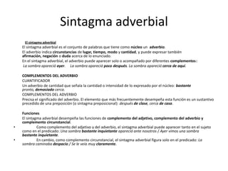 Sintagma adverbial
El sintagma adverbial
El sintagma adverbial es el conjunto de palabras que tiene como núcleo un adverbio.
El adverbio indica circunstancias de lugar, tiempo, modo y cantidad, y puede expresar también
afirmación, negación o duda acerca de lo enunciado.
En el sintagma adverbial, el adverbio puede aparecer solo o acompañado por diferentes complementos:
La sombra apareció ayer. La sombra apareció poco después. La sombra apareció cerca de aquí.
COMPLEMENTOS DEL ADVERBIO
CUANTIFICADOR
Un adverbio de cantidad que señala la cantidad o intensidad de lo expresado por el núcleo: bastante
pronto, demasiado cerca.
COMPLEMENTOS DEL ADVERBIO
Precisa el significado del adverbio. El elemento que más frecuentemente desempeña esta función es un sustantivo
precedido de una preposición (o sintagma preposicional): después de clase, cerca de casa.
Funciones
El sintagma adverbial desempeña las funciones de complemento del adjetivo, complemento del adverbio y
complemento circunstancial.
• Como complemento del adjetivo y del adverbio, el sintagma adverbial puede aparecer tanto en el sujeto
como en el predicado: Una sombra bastante inquietante apareció ante nosotros / Ayer vimos una sombra
bastante inquietante.
• En cambio, como complemento circunstancial, el sintagma adverbial figura solo en el predicado: La
sombra caminaba despacio / Se le veía muy claramente.
 