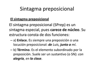 Sintagma preposicional
El sintagma preposicional
El sintagma preposicional (SPrep) es un
sintagma especial, pues carece de núcleo. Su
estructura consta de dos funciones:
– a) Enlace. Es siempre una preposición o una
locución preposicional: de Luis, junto a mí.
– b) Término. Es el elemento subordinado por la
preposición. Suele ser un sustantivo (o SN): con
alegría, en la clase.
 