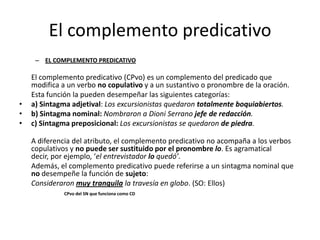 El complemento predicativo
– EL COMPLEMENTO PREDICATIVO
El complemento predicativo (CPvo) es un complemento del predicado que
modifica a un verbo no copulativo y a un sustantivo o pronombre de la oración.
Esta función la pueden desempeñar las siguientes categorías:
• a) Sintagma adjetival: Los excursionistas quedaron totalmente boquiabiertos.
• b) Sintagma nominal: Nombraron a Dioni Serrano jefe de redacción.
• c) Sintagma preposicional: Los excursionistas se quedaron de piedra.
A diferencia del atributo, el complemento predicativo no acompaña a los verbos
copulativos y no puede ser sustituido por el pronombre lo. Es agramatical
decir, por ejemplo, ‘el entrevistador lo quedó’.
Además, el complemento predicativo puede referirse a un sintagma nominal que
no desempeñe la función de sujeto:
Consideraron muy tranquila la travesía en globo. (SO: Ellos)
CPvo del SN que funciona como CD
 