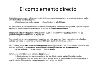 El complemento directo
Los sintagmas nominales subrayados en las siguientes oraciones designan a la persona o cosa que recibe
directamente la acción del verbo:
El águila capturó varias presas. El águila observó a la bióloga.
En ambos casos, el sintagma nominal puede sustituirse por un pronombre: El águila las capturó. El águila
la observó. Estos sintagmas desempeñan la función de complemento directo.
El complemento directo (CD) modifica siempre a verbos predicativos y puede sustituirse por los
pronombres personales átonos lo, la, los, las.
Este complemento nunca aparece con los verbos ser, estar y parecer. Figura en oraciones predicativas y
activas, y, a veces, su presencia es imprescindible para que la oración tenga sentido.
Un CD puede ser un SN o un pronombre personal átono si se refiere a cosa. Si se refiere a persona o a un
ente personificado es un sintagma preposicional introducido siempre por la preposición a:
Leí ese artículo. Ella me saludó. Conocí a María.
Para reconocer el CD pueden utilizarse dos pruebas:
1. Sustitución por los pronombres lo, la, los, las: María escribe cartas. María las escribe.
2. Transformación a voz pasiva. El CD de la oración activa se convierte en el sujeto paciente de la
oración pasiva: María escribe cartas. Las cartas son escritas por María.
 