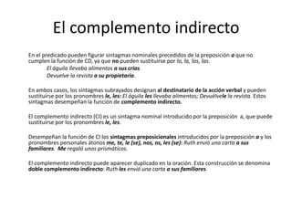 El complemento indirecto
En el predicado pueden figurar sintagmas nominales precedidos de la preposición a que no
cumplen la función de CD, ya que no pueden sustituirse por lo, la, los, las.
El águila llevaba alimentos a sus crías.
Devuelve la revista a su propietaria.
En ambos casos, los sintagmas subrayados designan al destinatario de la acción verbal y pueden
sustituirse por los pronombres le, les: El águila les llevaba alimentos; Devuélvele la revista. Estos
sintagmas desempeñan la función de complemento indirecto.
El complemento indirecto (CI) es un sintagma nominal introducido por la preposición a, que puede
sustituirse por los pronombres le, les.
Desempeñan la función de CI los sintagmas preposicionales introducidos por la preposición a y los
pronombres personales átonos me, te, le (se), nos, os, les (se): Ruth envió una carta a sus
familiares. Me regaló unos prismáticos.
El complemento indirecto puede aparecer duplicado en la oración. Esta construcción se denomina
doble complemento indirecto: Ruth les envió una carta a sus familiares.
 